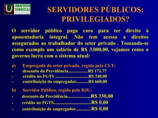SERVIDORES PÚBLICOS: PRIVILEGIADOS? O servidor público paga caro para ter direito à aposentadoria integral. Não tem acesso a direitos assegurados ao trabalhador do setor privado . Tomando-se como exemplo um salário de R$ 3.000,00, vejamos como o governo lucra com o sistema atual: a) Empregado do setor privado, regido pela CLT: - desconto da Previdência..................R$ 171,77 - crédito no FGTS ..............................R$ 240,00 - contribuição do empregador...........R$ 660,00 b) Servidor Público, regido pelo RJU: -  desconto da Previdência..................... R$ 330,00 -  crédito no FGTS.................................. R$ 0,00 -  contribuição do empregador.............. R$ 0,00 