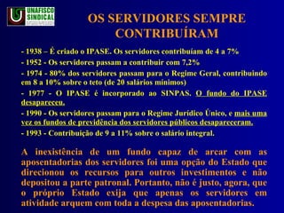 OS SERVIDORES SEMPRE CONTRIBUÍRAM - 1938 – É criado o IPASE. Os servidores contribuíam de 4 a 7%  - 1952 - Os servidores passam a contribuir com 7,2% - 1974 - 80% dos servidores passam para o Regime Geral, contribuindo em 8 a 10% sobre o teto (de 20 salários mínimos)  - 1977 - O IPASE é incorporado ao SINPAS.  O fundo do IPASE desapareceu. - 1990 - Os servidores passam para o Regime Jurídico Único, e  mais uma vez os fundos de previdência dos servidores públicos desapareceram. - 1993 - Contribuição de 9 a 11% sobre o salário integral. A inexistência de um fundo capaz de arcar com as aposentadorias dos servidores foi uma opção do Estado que direcionou os recursos para outros investimentos e não depositou a parte patronal. Portanto, não é justo, agora, que o próprio Estado exija que apenas os servidores em atividade arquem com toda a despesa das aposentadorias.  