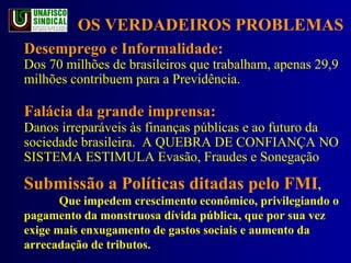 Desemprego e Informalidade: Dos 70 milhões de brasileiros que trabalham, apenas 29,9 milhões contribuem para a Previdência. Falácia da grande imprensa:  Danos irreparáveis às finanças públicas e ao futuro da sociedade brasileira.  A QUEBRA DE CONFIANÇA NO SISTEMA ESTIMULA Evasão, Fraudes e Sonegação Submissão a Políticas ditadas pelo FMI ,  Que impedem crescimento econômico, privilegiando o pagamento da monstruosa dívida pública, que por sua vez exige mais enxugamento de gastos sociais e aumento da arrecadação de tributos.  OS VERDADEIROS PROBLEMAS 