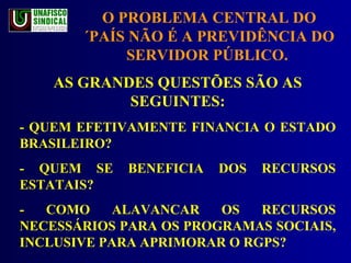 AS GRANDES QUESTÕES SÃO AS SEGUINTES: - QUEM EFETIVAMENTE FINANCIA O ESTADO BRASILEIRO? - QUEM SE BENEFICIA DOS RECURSOS ESTATAIS? - COMO ALAVANCAR OS RECURSOS NECESSÁRIOS PARA OS PROGRAMAS SOCIAIS, INCLUSIVE PARA APRIMORAR O RGPS? O PROBLEMA CENTRAL DO ´PAÍS NÃO É A PREVIDÊNCIA DO SERVIDOR PÚBLICO.  