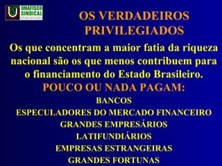OS VERDADEIROS PRIVILEGIADOS Os que concentram a maior fatia da riqueza nacional são os que menos contribuem para o financiamento do Estado Brasileiro.  POUCO OU NADA PAGAM: BANCOS ESPECULADORES DO MERCADO FINANCEIRO GRANDES EMPRESÁRIOS LATIFUNDIÁRIOS EMPRESAS ESTRANGEIRAS GRANDES FORTUNAS 