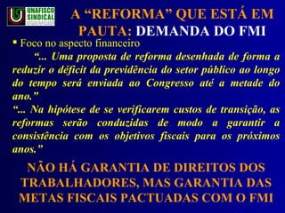 A “REFORMA” QUE ESTÁ EM PAUTA:  DEMANDA DO FMI Foco no aspecto financeiro “ ... Uma proposta de reforma desenhada de forma a reduzir o déficit da previdência do setor público ao longo do tempo será enviada ao Congresso até a metade do ano.”  “ ... Na hipótese de se verificarem custos de transição, as reformas serão conduzidas de modo a garantir a consistência com os objetivos fiscais para os próximos anos.” NÃO HÁ GARANTIA DE DIREITOS DOS TRABALHADORES, MAS GARANTIA DAS METAS FISCAIS PACTUADAS COM O FMI 