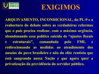EXIGIMOS ARQUIVAMENTO, INCONDICIONAL, do PL-9 e a reabertura do debate sobre as verdadeiras reformas que o país precisa realizar, com a máxima urgência, abandonando essa política suicida de “ajustes fiscais e estruturais”, comandada pelo FMI, e redirecionando as medidas ao atendimento dos anseios do povo brasileiro e não da elite rentista que está sangrando nossa Nação e que agora quer a privatização da previdência do servidor público. 