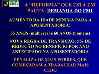 A “REFORMA” QUE ESTÁ EM PAUTA:  DEMANDA DO FMI AUMENTO DA IDADE MÍNIMA PARA A APOSENTADORIA: 55 ANOS (mulheres) e 60 ANOS (homens) NOVA REGRA DE TRANSIÇÃO: 5% DE REDUÇÃO NO BENEFÍCIO POR ANO ANTECIPADO NA APOSENTADORIA PENALIZA OS MAIS POBRES, QUE COMEÇARAM A TRABALHAR MAIS CEDO 