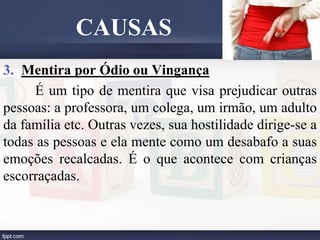 3. Mentira por Ódio ou Vingança
É um tipo de mentira que visa prejudicar outras
pessoas: a professora, um colega, um irmão, um adulto
da família etc. Outras vezes, sua hostilidade dirige-se a
todas as pessoas e ela mente como um desabafo a suas
emoções recalcadas. É o que acontece com crianças
escorraçadas.
CAUSAS
 