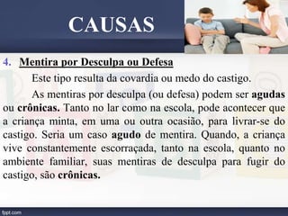 4. Mentira por Desculpa ou Defesa
Este tipo resulta da covardia ou medo do castigo.
As mentiras por desculpa (ou defesa) podem ser agudas
ou crônicas. Tanto no lar como na escola, pode acontecer que
a criança minta, em uma ou outra ocasião, para livrar-se do
castigo. Seria um caso agudo de mentira. Quando, a criança
vive constantemente escorraçada, tanto na escola, quanto no
ambiente familiar, suas mentiras de desculpa para fugir do
castigo, são crônicas.
CAUSAS
 