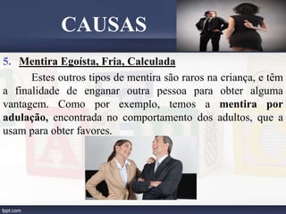 5. Mentira Egoísta, Fria, Calculada
Estes outros tipos de mentira são raros na criança, e têm
a finalidade de enganar outra pessoa para obter alguma
vantagem. Como por exemplo, temos a mentira por
adulação, encontrada no comportamento dos adultos, que a
usam para obter favores.
CAUSAS
 