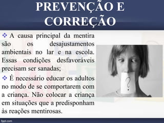  A causa principal da mentira
são os desajustamentos
ambientais no lar e na escola.
Essas condições desfavoráveis
precisam ser sanadas;
 É necessário educar os adultos
no modo de se comportarem com
a criança. Não colocar a criança
em situações que a predisponham
às reações mentirosas.
PREVENÇÃO E
CORREÇÃO
 