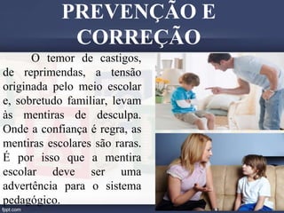 O temor de castigos,
de reprimendas, a tensão
originada pelo meio escolar
e, sobretudo familiar, levam
às mentiras de desculpa.
Onde a confiança é regra, as
mentiras escolares são raras.
É por isso que a mentira
escolar deve ser uma
advertência para o sistema
pedagógico.
PREVENÇÃO E
CORREÇÃO
 