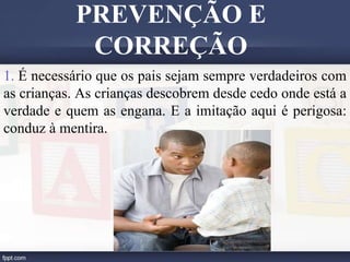 1. É necessário que os pais sejam sempre verdadeiros com
as crianças. As crianças descobrem desde cedo onde está a
verdade e quem as engana. E a imitação aqui é perigosa:
conduz à mentira.
PREVENÇÃO E
CORREÇÃO
 