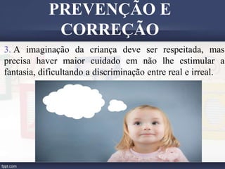 3. A imaginação da criança deve ser respeitada, mas
precisa haver maior cuidado em não lhe estimular a
fantasia, dificultando a discriminação entre real e irreal.
PREVENÇÃO E
CORREÇÃO
 