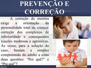 A correção da mentira
exige a orientação da
personalidade total da criança:
correção dos complexos de
inferioridade e consequentes
reações medrosas e agressivas.
Às vezes, para a solução do
caso, bastam a simples
compreensão do adulto a estas
duas questões: “Por quê?” e
“Pra quê”?
PREVENÇÃO E
CORREÇÃO
 