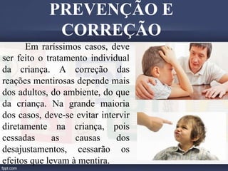 Em raríssimos casos, deve
ser feito o tratamento individual
da criança. A correção das
reações mentirosas depende mais
dos adultos, do ambiente, do que
da criança. Na grande maioria
dos casos, deve-se evitar intervir
diretamente na criança, pois
cessadas as causas dos
desajustamentos, cessarão os
efeitos que levam à mentira.
PREVENÇÃO E
CORREÇÃO
 