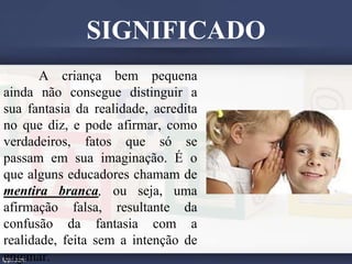 A criança bem pequena
ainda não consegue distinguir a
sua fantasia da realidade, acredita
no que diz, e pode afirmar, como
verdadeiros, fatos que só se
passam em sua imaginação. É o
que alguns educadores chamam de
mentira branca, ou seja, uma
afirmação falsa, resultante da
confusão da fantasia com a
realidade, feita sem a intenção de
enganar.
SIGNIFICADO
 