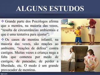  Grande parte dos Psicólogos afirma
que a mentira, na maioria das vezes,
“resulta de circunstâncias ambientais e
que é uma tentativa para ajustar”;
 Os casos de mentira infantil, na
maioria das vezes, são reações ao
ambiente, “reações de defesa” contra
castigos. Muitas vezes a criança nega a
falta que cometeu por medo de
castigos, de pancadas, de perder a
liberdade, etc. O medo é um grande
provocador de mentiras.
ALGUNS ESTUDOS
 