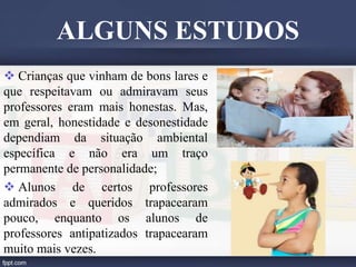  Crianças que vinham de bons lares e
que respeitavam ou admiravam seus
professores eram mais honestas. Mas,
em geral, honestidade e desonestidade
dependiam da situação ambiental
específica e não era um traço
permanente de personalidade;
 Alunos de certos professores
admirados e queridos trapacearam
pouco, enquanto os alunos de
professores antipatizados trapacearam
muito mais vezes.
ALGUNS ESTUDOS
 