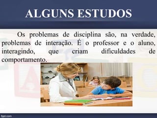 Os problemas de disciplina são, na verdade,
problemas de interação. É o professor e o aluno,
interagindo, que criam dificuldades de
comportamento.
ALGUNS ESTUDOS
 