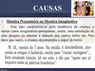 1. Mentira Prazenteira ou Mentira Imaginativa
Este tipo caracteriza-se pela tendência da criança a
narrar casos imaginários procurando, assim, uma satisfação de
seus desejos ou chamar a atenção dos outros sobre ela. Nos
fatos que narra, a criança desempenha o papel de herói.
CAUSAS
 