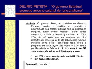 Verdade :  O governo Serra, ao contrário do Governo Federal, valoriza o servidor sem permitir a deterioração das contas públicas nem o inchaço da máquina. Entre outras medidas, foram dados aumentos, na área da Saúde, que variam de 17% a 37%, de até 44% para os pesquisadores dos institutos de pesquisa, e de até 23,4% para policiais militares entre outros benefícios reais como o programa de Valorização pelo Mérito e o do Bônus por Resultado na Educação.  A remuneração em SP vem crescendo acima da inflação ano a ano: em 2006, a remuneração média era de R$ 2.288,80;  em 2008, de R$ 2.682,90.  Onde está o arrocho? DEL ÍRIO PETISTA  -  “O governo Estadual promove arrocho salarial do funcionalismo” 