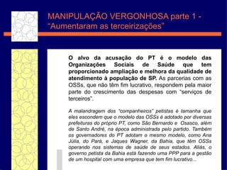 O alvo da  acusaç ão  do PT  é  o modelo das Organiza ç õ es Sociais de Sa úde  que tem proporcionado ampliaç ã o e melhora da qualidade de atendimento  à  populaç ã o de SP.  As parcerias com as OSSs, que n ão têm   fim lucrativo, respondem pela maior parte do crescimento das despesas com “ serviços  de terceiros”.  A malandragem dos “companheiros” petistas é tamanha que eles escondem que o modelo das OSSs é adotado por diversas prefeituras do próprio PT,  como S ão  Bernardo e  Osasco, al ém  de Santo Andr é , na  ép oca administrada pelo partido. Tamb ém  os governadores do PT adotam o mesmo modelo, como Ana J úlia , do Par á , e Jaques Wagner, da Bahia, que t êm  OSSs operando nos sistemas de sa úde  de seus estados.   Ali ás , o governo petista da Bahia est á  fazendo uma PPP para a gest ão  de um hospital com uma empresa que tem fim lucrativo... MANIPULAÇ ÃO VERGONHOSA parte 1  -  “Aumentaram as terceirizações” 