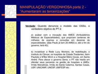 Verdade :  Quando denuncia o modelo das OSSs, o verdadeiro objetivo do PT  é :  a) acabar com a inova ç ão  dos AMES (Ambulat ó rios  M éd i cos de Especialidades), que propiciam centenas de milhares de exames e consultas em dezenas de especialidades. (S ão   Paulo j á  tem 20 AMES e, at é  o fim do governo, ter á  40);  b) inviabilizar a Rede Lucy Montoro, de reabilita ç ã o , o Instituto do C ân c er, os hospitais de Cidade Tiradentes, Itaim Paulista e M’Boi Mirim e o Hospital M ár i o Covas, em Santo Andr é . Para atacar o governo Serra, o PT n ão   hesita em ofender seus parceiros na gest ão   de hospitais e AMEs: Irm ãs   Marcelinas, Irm ãs   do Santa Catarina, Santas Casas, USP, UNICAMP, UNESP, UNIFESP etc MANIPULAÇ ÃO VERGONHOSA parte 2  -  “Aumentaram as terceirizações” 