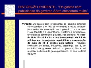 Verdade : Os gastos com propaganda do governo estadual correspondem a 0,19% do or ça mento e est ão  voltados para a ç õ es de informa ç ã o da popula ç ã o, como a Nota Fiscal Paulista e a Lei Antifumo. O retorno  é  amplamente favor áv el ao contribuinte paulista. Por exemplo:  no caso da Nota Fiscal Paulista, um investimento de R$ 40 milh ões  em propaganda possibilitou a arrecada ç ã o de mais de R$ 5 bilh ões  pelo Estado  - recursos investidos em sa úde,  educa ç ão , seguran ça  etc. E, ao contr ário  do governo federal, o governo Serra vai respeitar os limites de gasto publicit ár io, no ano eleitoral de 2010. DISTORÇ ÃO EVIDENTE - “ Os gastos com publicidade do governo Serra cresceram muito” 