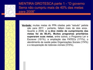 Verdade:  muitas metas do PPA citadas pelo  “e studo ”  petista s ão  para 2011 - portanto, faltam mais de dois anos.  Quanto a 2008,  o  ín dice m éd io de cumprimento das metas foi de 80,4%. Muitos programas priorit ár ios superaram suas metas , entre outros, o Programa Ler e Escrever (151%), a ampliaç ã o das FATECs (171%), o atendimento de sa úde  pelas Organiza ç õ es Sociais (174%) e a recupera ç ã o de rodovias vicinais (315%).  MENTIRA GROTESCA parte 1 - “O governo Serra n ão cumpriu mais de 40% das metas para 2008” 