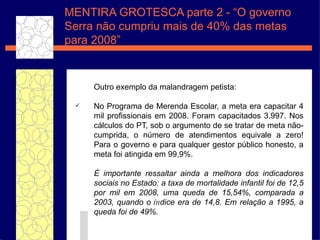 Outro exemplo da malandragem petista: No Programa de Merenda Escolar, a meta era capacitar 4 mil profissionais em 2008. Foram capacitados 3.997. Nos c álculos  do PT, sob o argumento de se tratar de meta n ão -cumprida, o n úmero  de atendimentos equivale a zero! Para o governo e para qualquer gestor p úbli co honesto, a meta foi atingida em 99,9%.  É  importante ressaltar ainda a melhora dos indicadores sociais no Estado: a taxa de mortalidade infantil foi de 12,5 por mil em 2008, uma queda de 15,54%, comparada a 2003, quando o  ín dice era de 14,8. Em rela ç ão  a 1995, a queda foi de 49%. MENTIRA GROTESCA parte 2 - “O governo Serra n ão cumpriu mais de 40% das metas para 2008” 
