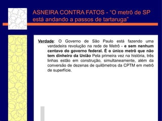 Verdade : O Governo de S ão  Paulo est á  fazendo uma verdadeira revolu ç ão  na rede de Metr ô   -   e sem nenhum centavo do governo federal.  É  o  únic o metr ô  que n ão  tem dinheiro da Uni ão  Pela primeira vez na hist ória , tr ês  linhas est ão  em constru ç ã o, simultaneamente, al ém  da convers ão de  dezenas de quil ômetros  da CPTM em metr ô  de superf íc ie. ASNEIRA CONTRA FATOS - “O metr ô de SP está andando a passos de tartaruga” 