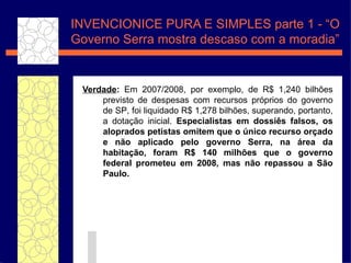 Verdade :  Em 2007/2008, por exemplo, de R$ 1,240 bilh ões  previsto de despesas com recursos pr óprios do governo de SP , foi liquidado R$ 1,278 bilh ões , superando, portanto, a dota ç ão  inicial.  Especialistas em dossi ê s  falsos, os aloprados petistas omitem que o  úni co recurso or çado  e n ão  aplicado pelo governo Serra, na  ár ea da habita çã o, foram R$ 140 milh ões  que o governo federal prometeu em 2008, mas n ão  repassou a S ão  Paulo. INVENCIONICE PURA E SIMPLES parte 1 - “O Governo Serra mostra descaso com a moradia” 