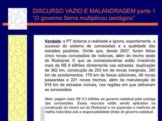 DISCURSO VAZIO E MALANDRAGEM parte 1 “O governo Serra  multiplicou pedágios” Verdade : o PT distorce a realidade e ignora, espertamente, o sucesso do sistema de concess ões  e a qualidade das estradas paulistas. Omite que, desde 2007, foram feitas cinco novas concess ões  de rodovias, al ém   do trecho oeste do Rodoanel. E que as concession ár i as est ão   investindo mais de R$ 8 bilh ões  diretamente nas estradas: duplica ç ã o  de 382 km, constru ç ã o  de 253 km de novas marginais, 380 km de acostamentos, 179 km de faixas adicionais, 58 novas passarelas e 221 novos trechos, al ém   da manuten ç ã o  de 916 km de estradas vicinais, nas regi ões  em que obtiveram as concess ões .  Mais: pagam mais R$ 5,5 bilh ões  ao governo estadual pela outorga das concess ões.  Esses recursos est ão   sendo aplicados na constru ç ão  do trecho sul do Rodoanel e na expans ão   e melhoria da malha rodovi ár i a sob a responsabilidade direta do governo estadual.  