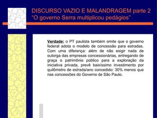 DISCURSO VAZIO E MALANDRAGEM parte 2 “O governo Serra  multiplicou pedágios” Verdade:  o PT paulista tamb ém  omite que o governo federal adota o modelo de concess ão  para estradas. Com uma diferen ça : al ém  de n ão  exigir nada de outorga das empresas concession ár ias, entregando de gra ça  o patrim ônio  p úbli co para a explora ç ã o da iniciativa privada, prev ê  baix ís simo investimento por quil ômetro  de estrada/ano concedido: 30% menos que nas concess ões  do Governo de S ão  Paulo. 