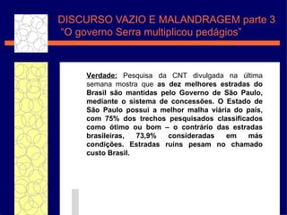 DISCURSO VAZIO E MALANDRAGEM parte 3  “O governo Serra  multiplicou pedágios” Verdade:  Pesquisa da CNT divulgada na  última semana  mostra que  as dez melhores estradas do Brasil s ão   mantidas pelo Governo de S ão   Paulo, mediante o sistema de concess ões . O Estado de S ão   Paulo possui a melhor malha vi ár i a do pa ís , com 75% dos trechos pesquisados classificados como  ótimo  ou bom – o contr ár i o das estradas brasileiras, 73,9% consideradas em m ás   condi ç õ e s. Estradas ruins pesam no chamado custo Brasil.  
