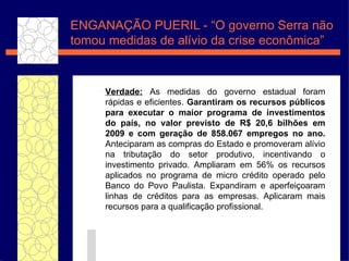 ENGANAÇ ÃO PUERIL -  “O governo Serra  não tomou medidas de alívio da crise econômica” Verdade:  As medidas do governo estadual foram r áp idas e eficientes.  Garantiram os recursos p úbli cos para executar o maior programa de investimentos do pa ís , no valor previsto de R$ 20,6 bilh ões  em 2009 e com gera ç ã o de 858.067 empregos no ano.  Anteciparam as compras do Estado e promoveram al ív io na tributa ç ã o do setor produtivo, incentivando o investimento privado. Ampliaram em 56% os recursos aplicados no programa de micro cr éd ito operado pelo Banco do Povo Paulista. Expandiram e aperfei ço aram linhas de cr éd itos para as empresas. Aplicaram mais recursos para a qualificaç ã o profissional. 