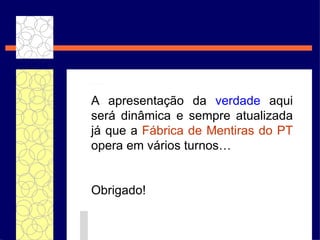 A apresentaç ão da  verdade  aqui será dinâmica e sempre atualizada já que a  Fábrica de Mentiras do PT  opera em vários turnos… Obrigado! 
