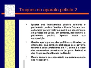 Truques do aparato petista 2 Ignorar que investimento p úblico  aumenta o patrim ôni o p úbli co. Vender a Nossa Caixa e usar o dinheiro para investir no metr ô , no saneamento, em pr édios  da Sa úde , em estradas, n ão   diminui o patrim ônio  p úblic o. Apenas muda sua composi ç ão ; Ocultar que algumas das pol ít icas criticadas, ou difamadas, s ão   tamb ém  praticadas pelo governo federal e pelas prefeituras do PT, como  é  o caso das concess ões  de estradas (no plano federal) e das Organiza ç õ e s Sociais na Sa úde; Mentir sempre que necess ár i o ou mesmo quando n ão   necess ár i o. 