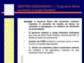 MENTIRA DESCARADA 1 - “O governo Serra aumentou a carga tribut ár i a” Verdade : o governo Serra n ão aumentou  nenhum imposto. O aumento de receita se deveu ao combate  à  sonegaç ão   e à  melhora da efici ência  na arrecada ç ã o O governo reduziu a carga tribut ária  individual  por meio da Nota Fiscal Paulista, devolvendo R$ 1,3 bilh ão  ao bolso do contribuinte; Isentou de ICMS  produtos e servi ço s  como a carne bovina e a banda larga popular; E,  aliviou os impostos sobre numerosos setores  da ind úst ria e da agricultura, inclusive os que produzem bens de capital.   