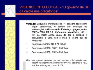 VIGARICE INTELECTUAL - “O governo de SP d á calote nos precatórios” Verdade :  Enquanto prefeituras do PT passam apuro para pagar precat ório s, e sofrem at é  amea ças  de interven ç ã o ,  o Governo do Estado j á  pagou, entre 2007 e 2008, R$ 3,9 bilh ões  em precat órios ; at é  o fim de 2009 ser ão   mais de R$ 6 bilh ões   o equivalente a uma vez e meia o trecho sul do Rodoanel. Despesa em 2007 R$ 1,74 bilh ão Despesa em 2008: R$ 2,16 bilh ões Despesa em 2009: R$ 2,40 bilh ões Obs.:  os agentes petistas que escreveram o tal estudo nem sabem ou fingem n ão   saber que o PT est á  apoiando a PEC dos Precat órios  junto com o PSDB.   