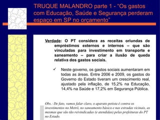 TRUQUE MALANDRO parte 1 - “Os gastos com Educação, Saúde e Segurança perderam espaço em SP no orçamento” Verdade : O PT considera as receitas oriundas de empréstimos externos e internos – que são vinculadas para investimento em transporte e saneamento – para criar a ilusão de queda relativa dos gastos sociais.  Neste governo, os gastos sociais aumentaram em todas as áreas. Entre 2006 e 2009, os gastos do Governo do Estado tiveram um crescimento real, ajustado pela inflação, de 15,2% na Educação, 14,4% na Saúde e 17,2% em Segurança Pública. Obs.: De fato, vamos falar claro, o aparato petista é contra os investimentos no Metrô, no saneamento básico e nas estradas vicinais, as mesmas que são tão reivindicadas (e atendidas) pelas prefeituras do PT no Estado.  