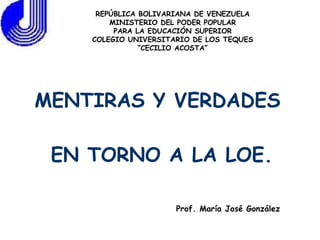 MENTIRAS Y VERDADES  EN TORNO A LA LOE. REPÚBLICA BOLIVARIANA DE VENEZUELA MINISTERIO DEL PODER POPULAR PARA LA EDUCACIÓN SUPERIOR COLEGIO UNIVERSITARIO DE LOS TEQUES “CECILIO ACOSTA” Prof. María José González 