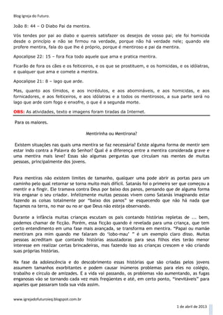Blog Igreja do Futuro.

João 8: 44 – O Diabo Pai da mentira.

Vós tendes por pai ao diabo e quereis satisfazer os desejos de vosso pai; ele foi homicida
desde o princípio e não se firmou na verdade, porque não há verdade nele; quando ele
profere mentira, fala do que lhe é próprio, porque é mentiroso e pai da mentira.

Apocalipse 22: 15 – fora fica todo aquele que ama e pratica mentira.

Ficarão de fora os cães e os feiticeiros, e os que se prostituem, e os homicidas, e os idólatras,
e qualquer que ama e comete a mentira.

Apocalipse 21: 8 – lago que arde.

Mas, quanto aos tímidos, e aos incrédulos, e aos abomináveis, e aos homicidas, e aos
fornicadores, e aos feiticeiros, e aos idólatras e a todos os mentirosos, a sua parte será no
lago que arde com fogo e enxofre, o que é a segunda morte.

OBS: As atividades, texto e imagens foram tiradas da Internet.

Para os maiores.

                                        Mentirinha ou Mentirona?

 Existem situações nas quais uma mentira se faz necessária? Existe alguma forma de mentir sem
estar indo contra a Palavra do Senhor? Qual é a diferença entre a mentira considerada grave e
uma mentira mais leve? Essas são algumas perguntas que circulam nas mentes de muitas
pessoas, principalmente dos jovens.


Para mentiras não existem limites de tamanho, qualquer uma pode abrir as portas para um
caminho pelo qual retornar se torna muito mais difícil. Satanás foi o primeiro ser que começou a
mentir e a fingir. Ele tramava contra Deus por baixo dos panos, pensando que de alguma forma
iria enganar o seu criador. Infelizmente muitas pessoas vivem como Satanás imaginando estar
fazendo as coisas totalmente por “baixo dos panos” se esquecendo que não há nada que
façamos na terra, no mar ou no ar que Deus não esteja observando.

Durante a infância muitas crianças escutam os pais contando histórias repletas de ... bem,
podemos chamar de ficção. Porém, essa ficção quando é revelada para uma criança, que tem
certo entendimento em uma fase mais avançada, se transforma em mentira. “Papai ou mamãe
mentiram pra mim quando me falaram do ‘lobo-mau’ ” é um exemplo claro disso. Muitas
pessoas acreditam que contando histórias assustadoras para seus filhos eles terão menor
interesse em realizar certas brincadeiras, mas fazendo isso as crianças crescem e vão criando
suas próprias histórias.

Na fase da adolescência e do descobrimento essas histórias que são criadas pelos jovens
assumem tamanhos exorbitantes e podem causar inúmeros problemas para eles no colégio,
trabalho e círculo de amizades. E a vida vai passando, os problemas vão aumentando, as fugas
enganosas vão se tornando cada vez mais freqüentes e até, em certo ponto, “inevitáveis” para
aqueles que passaram toda sua vida assim.


www.igrejadofuturoieq.blogspot.com.br
                                                                                1 de abril de 2013
 