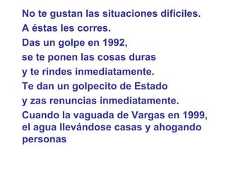 No te gustan las situaciones difíciles.  A éstas les corres.  Das un golpe en 1992,  se te ponen las cosas duras  y te rindes inmediatamente.  Te dan un golpecito de Estado  y zas renuncias inmediatamente.  Cuando la vaguada de Vargas en 1999, el agua llevándose casas y ahogando personas  