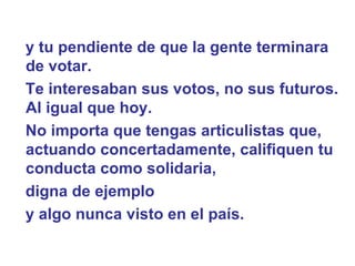 y tu pendiente de que la gente terminara de votar.  Te interesaban sus votos, no sus futuros. Al igual que hoy.   No importa que tengas articulistas que, actuando concertadamente, califiquen tu conducta como solidaria,  digna de ejemplo  y algo nunca visto en el país.  