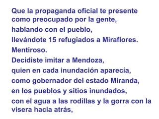 Que la propaganda oficial te presente como preocupado por la gente,  hablando con el pueblo,  llevándote 15 refugiados a Miraflores.  Mentiroso.   Decidiste imitar a Mendoza,  quien en cada inundación aparecía,  como gobernador del estado Miranda,  en los pueblos y sitios inundados, con el agua a las rodillas y la gorra con la visera hacia atrás,  