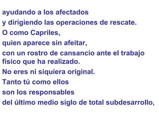 ayudando a los afectados  y dirigiendo las operaciones de rescate.  O como Capriles,  quien aparece sin afeitar,  con un rostro de cansancio ante el trabajo físico que ha realizado.  No eres ni siquiera original. Tanto tú como ellos  son los responsables  del último medio siglo de total subdesarrollo,  
