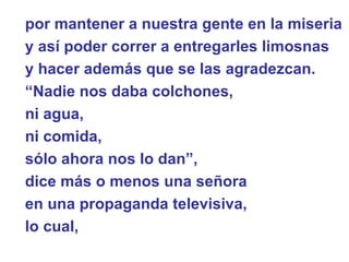 por mantener a nuestra gente en la miseria  y así poder correr a entregarles limosnas  y hacer además que se las agradezcan. “ Nadie nos daba colchones,  ni agua,  ni comida,  sólo ahora nos lo dan”,  dice más o menos una señora  en una propaganda televisiva,  lo cual,  
