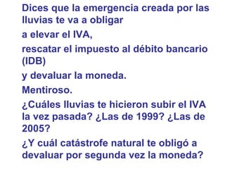 Dices que la emergencia creada por las lluvias te va a obligar  a elevar el IVA,  rescatar el impuesto al débito bancario (IDB)  y devaluar la moneda.  Mentiroso. ¿Cuáles lluvias te hicieron subir el IVA la vez pasada? ¿Las de 1999? ¿Las de 2005?  ¿Y cuál catástrofe natural te obligó a devaluar por segunda vez la moneda?  