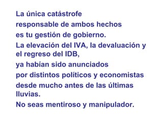 La única catástrofe  responsable de ambos hechos  es tu gestión de gobierno. La elevación del IVA, la devaluación y el regreso del IDB,  ya habían sido anunciados  por distintos políticos y economistas  desde mucho antes de las últimas lluvias.  No seas mentiroso y manipulador.  