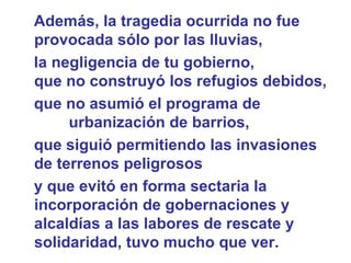 Además, la tragedia ocurrida no fue provocada sólo por las lluvias,  la negligencia de tu gobierno,  que no construyó los refugios debidos, que no asumió el programa de  urbanización de barrios, que siguió permitiendo las invasiones de terrenos peligrosos y que evitó en forma sectaria la incorporación de gobernaciones y alcaldías a las labores de rescate y solidaridad, tuvo mucho que ver.   