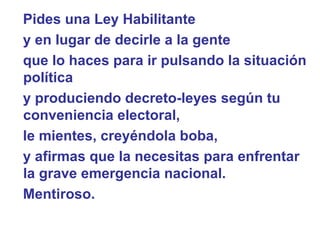 Pides una Ley Habilitante  y en lugar de decirle a la gente  que lo haces para ir pulsando la situación política  y produciendo decreto-leyes según tu conveniencia electoral,  le mientes, creyéndola boba,  y afirmas que la necesitas para enfrentar la grave emergencia nacional.  Mentiroso.   